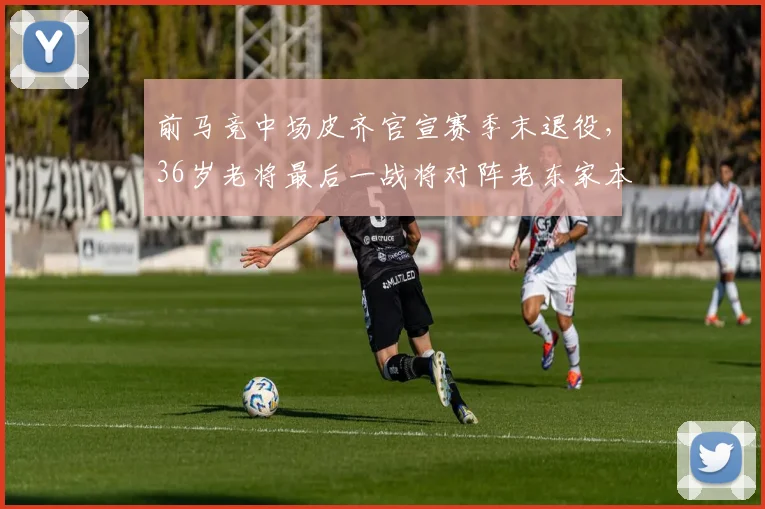 前马竞中场皮齐官宣赛季末退役,36岁老将最后一战将对阵老东家本菲卡