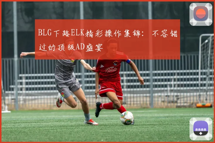 BLG下路ELK精彩操作集锦：不容错过的顶级AD盛宴