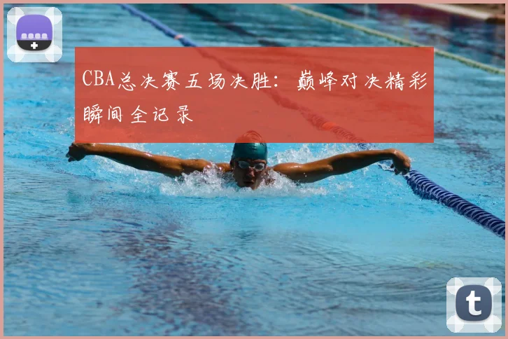 CBA总决赛五场决胜：巅峰对决精彩瞬间全记录