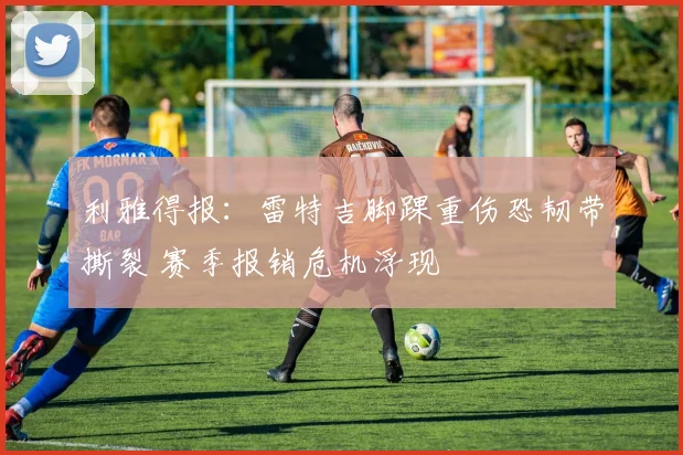 利雅得报：雷特吉脚踝重伤恐韧带撕裂 赛季报销危机浮现