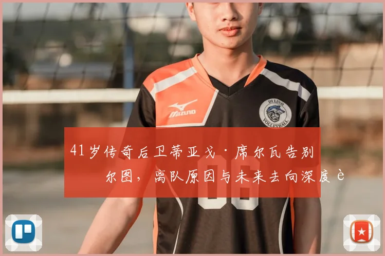 41岁传奇后卫蒂亚戈·席尔瓦告别波尔图，离队原因与未来去向深度解析