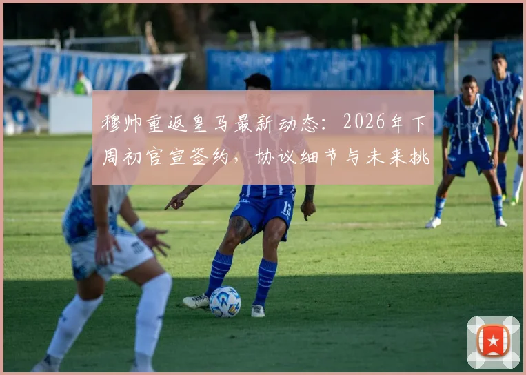 穆帅重返皇马最新动态：2026年下周初官宣签约，协议细节与未来挑战分析