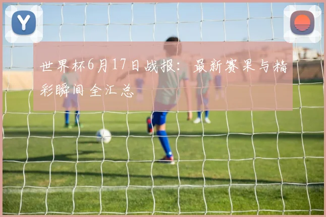 世界杯6月17日战报：最新赛果与精彩瞬间全汇总
