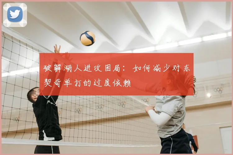 破解湖人进攻困局：如何减少对东契奇单打的过度依赖