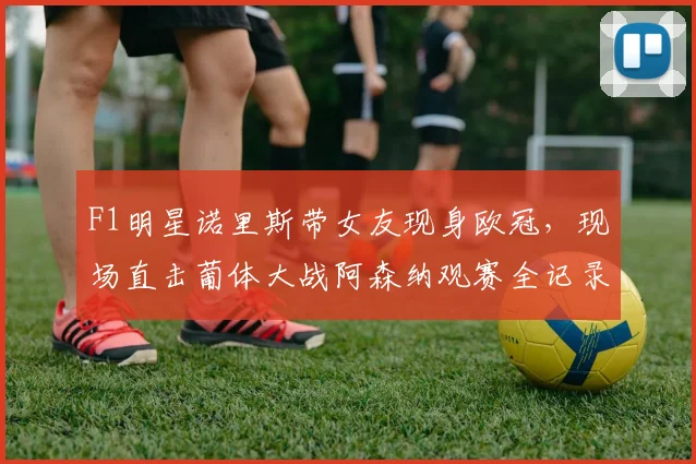 F1明星诺里斯带女友现身欧冠，现场直击葡体大战阿森纳观赛全记录