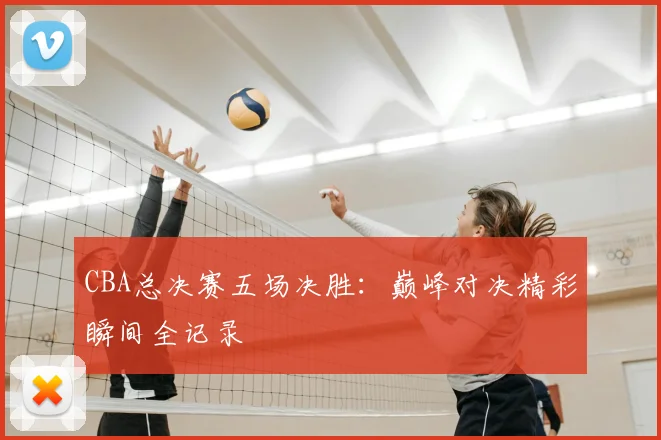 CBA总决赛五场决胜：巅峰对决精彩瞬间全记录