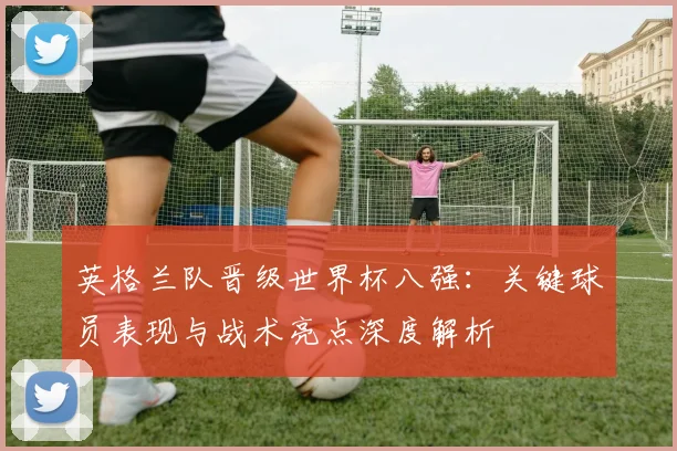 英格兰队晋级世界杯八强：关键球员表现与战术亮点深度解析