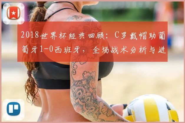 2018世界杯经典回顾：C罗戴帽助葡萄牙1-0西班牙，全场战术分析与进球细节全解读