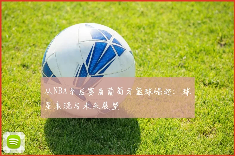 从NBA季后赛看葡萄牙篮球崛起：球星表现与未来展望