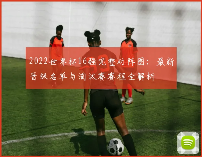 2022世界杯16强完整对阵图：最新晋级名单与淘汰赛赛程全解析