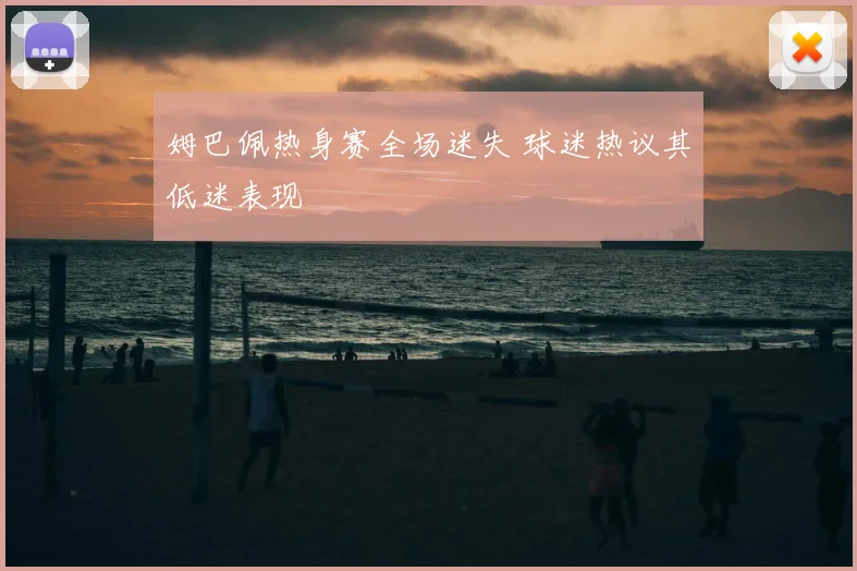 姆巴佩热身赛全场迷失 球迷热议其低迷表现