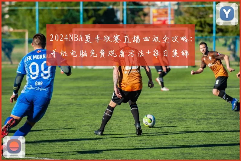 2024NBA夏季联赛直播回放全攻略:手机电脑免费观看方法+每日集锦