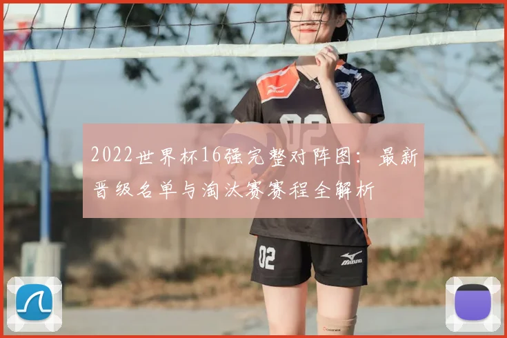 2022世界杯16强完整对阵图：最新晋级名单与淘汰赛赛程全解析