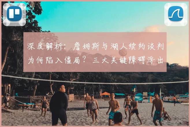 深度解析：詹姆斯与湖人续约谈判为何陷入僵局？三大关键障碍浮出水面