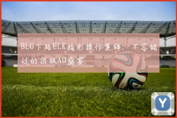 BLG下路ELK精彩操作集锦：不容错过的顶级AD盛宴