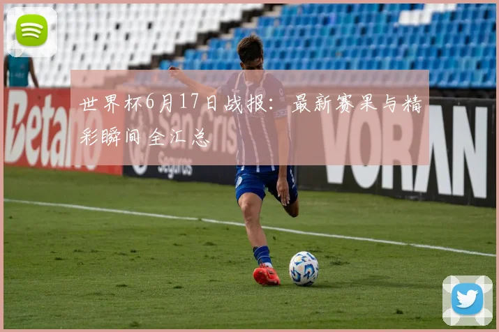 世界杯6月17日战报：最新赛果与精彩瞬间全汇总