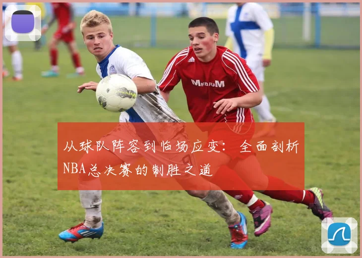 从球队阵容到临场应变：全面剖析NBA总决赛的制胜之道